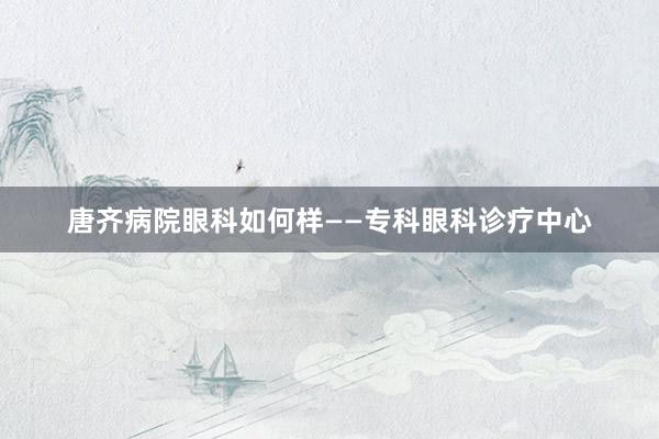 唐齐病院眼科如何样——专科眼科诊疗中心