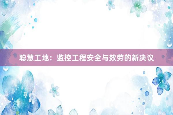 聪慧工地：监控工程安全与效劳的新决议